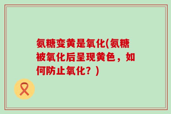 氨糖变黄是氧化(氨糖被氧化后呈现黄色,如何防止氧化?) 氨糖变黄是氧化(氨糖被氧化后呈现黄色,如何防止氧化?)