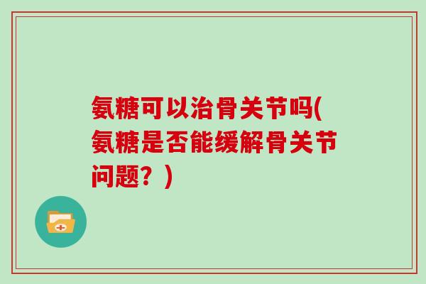 氨糖可以骨关节吗(氨糖是否能缓解骨关节问题?) 氨糖可以骨关节吗(氨糖是否能缓解骨关节问题?)