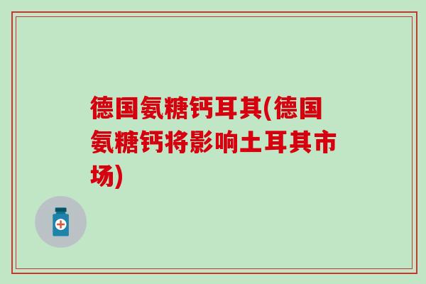 德国氨糖钙耳其(德国氨糖钙将影响土耳其市场) 德国氨糖钙耳其(德国氨糖钙将影响土耳其市场)