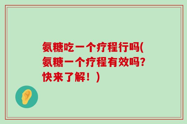 氨糖吃一个疗程行吗(氨糖一个疗程有效吗？快来了解！)