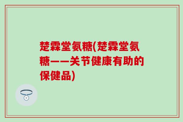 楚霖堂氨糖(楚霖堂氨糖——关节健康有助的保健品) 楚霖堂氨糖(楚霖堂氨糖——关节健康有助的保健品)