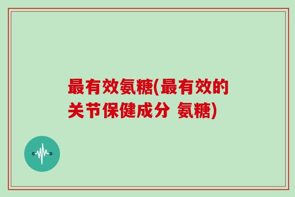 有效氨糖(有效的关节保健成分 氨糖) 有效氨糖(有效的关节保健成分 氨糖)