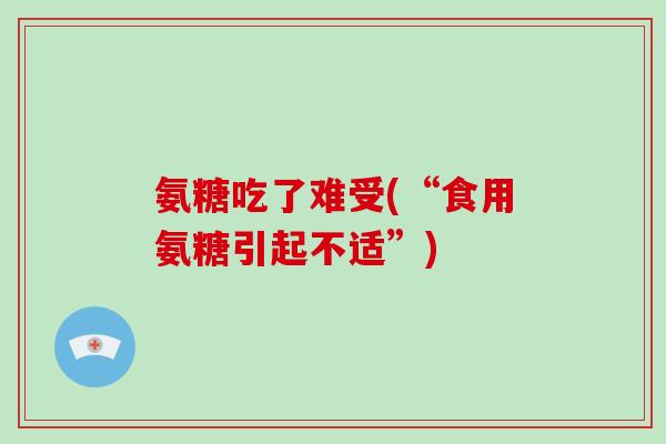 氨糖吃了难受(“食用氨糖引起不适”)