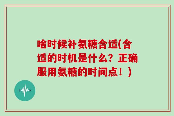 啥时候补氨糖合适(合适的时机是什么?正确服用氨糖的时间点!) 啥时候补氨糖合适(合适的时机是什么?正确服用氨糖的时间点!)