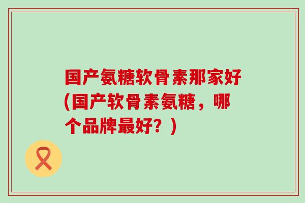国产氨糖软骨素那家好(国产软骨素氨糖，哪个品牌好？)