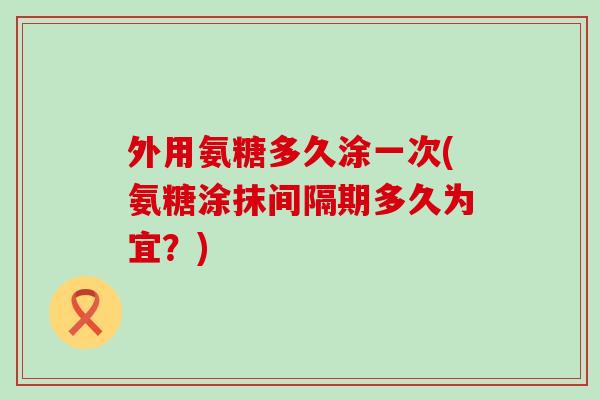 外用氨糖多久涂一次(氨糖涂抹间隔期多久为宜?) 外用氨糖多久涂一次(氨糖涂抹间隔期多久为宜?)