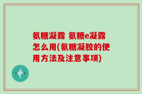 氨糖凝露 氨糖e凝露怎么用(氨糖凝胶的使用方法及注意事项)