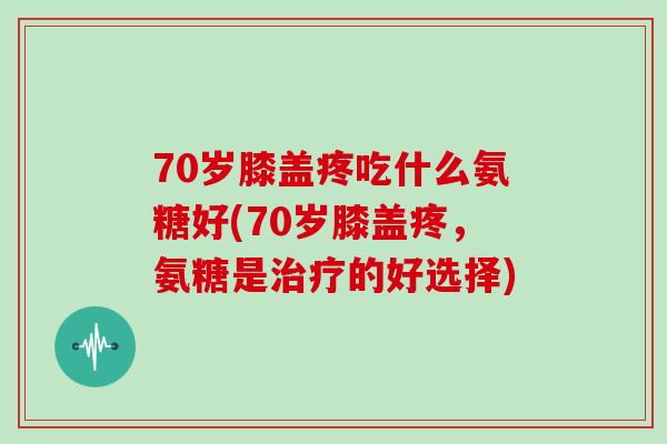 70岁膝盖疼吃什么氨糖好(70岁膝盖疼，氨糖是的好选择)