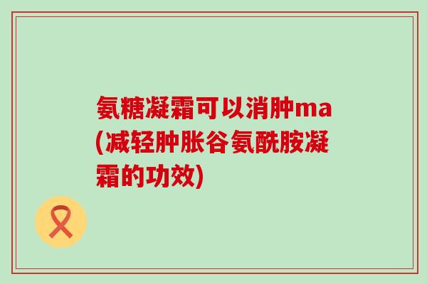 氨糖凝霜可以消肿ma(减轻谷氨酰胺凝霜的功效) 氨糖凝霜可以消肿ma(减轻谷氨酰胺凝霜的功效)