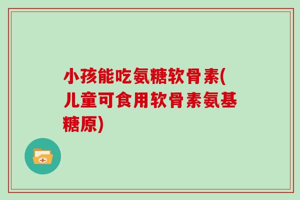 小孩能吃氨糖软骨素(儿童可食用软骨素氨基糖原)