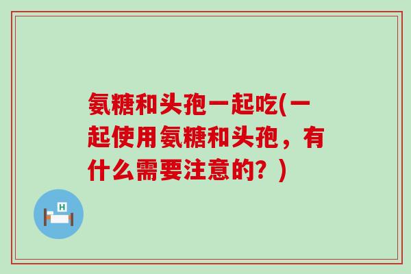 氨糖和头孢一起吃(一起使用氨糖和头孢，有什么需要注意的？)