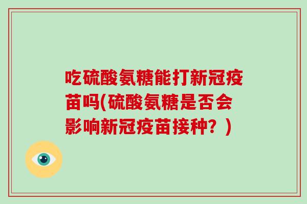 吃硫酸氨糖能打新冠疫苗吗(硫酸氨糖是否会影响新冠疫苗接种？)