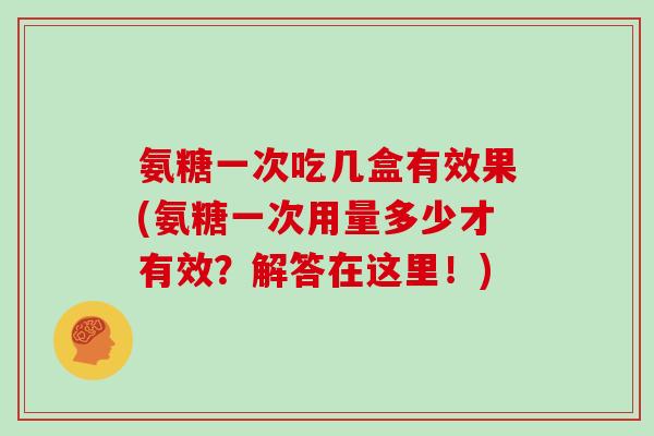 氨糖一次吃几盒有效果(氨糖一次用量多少才有效？解答在这里！)