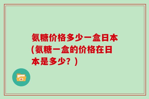 氨糖价格多少一盒日本(氨糖一盒的价格在日本是多少?) 氨糖价格多少一盒日本(氨糖一盒的价格在日本是多少?)