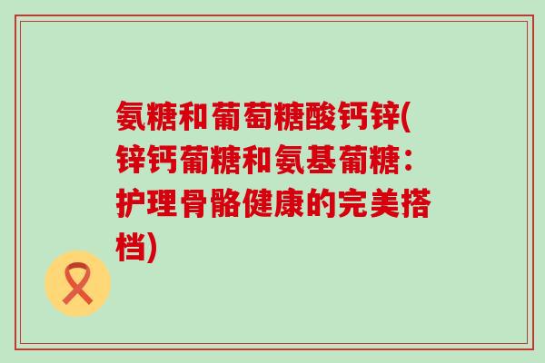 氨糖和葡萄糖酸钙锌(锌钙葡糖和氨基葡糖:护理骨骼健康的完美搭档) 氨糖和葡萄糖酸钙锌(锌钙葡糖和氨基葡糖:护理骨骼健康的完美搭档)