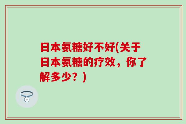 日本氨糖好不好(关于日本氨糖的疗效,你了解多少?) 日本氨糖好不好(关于日本氨糖的疗效,你了解多少?)
