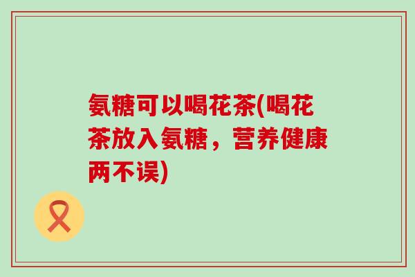 氨糖可以喝花茶(喝花茶放入氨糖，营养健康两不误)
