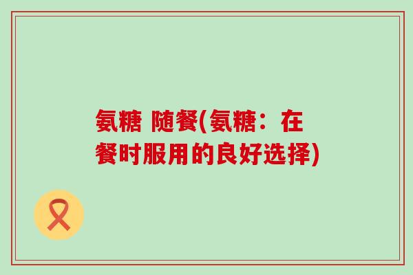 氨糖 随餐(氨糖:在餐时服用的良好选择) 氨糖 随餐(氨糖:在餐时服用的良好选择)