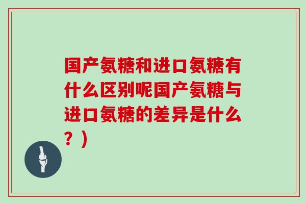 国产氨糖和进口氨糖有什么区别呢国产氨糖与进口氨糖的差异是什么？)