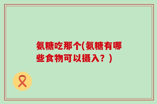 氨糖吃那个(氨糖有哪些食物可以摄入?) 氨糖吃那个(氨糖有哪些食物可以摄入?)
