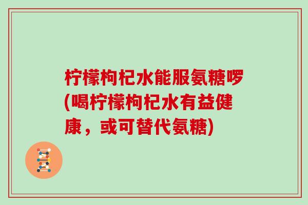 柠檬枸杞水能服氨糖啰(喝柠檬枸杞水有益健康，或可替代氨糖)