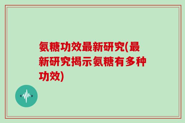 氨糖功效新研究(新研究揭示氨糖有多种功效)