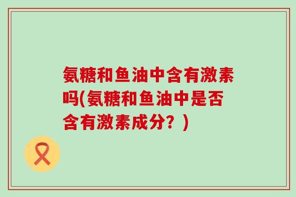 氨糖和鱼油中含有激素吗(氨糖和鱼油中是否含有激素成分?) 氨糖和鱼油中含有激素吗(氨糖和鱼油中是否含有激素成分?)