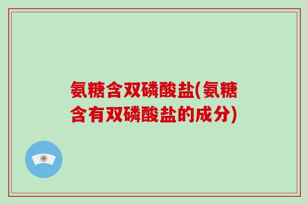 氨糖含双磷酸盐(氨糖含有双磷酸盐的成分) 氨糖含双磷酸盐(氨糖含有双磷酸盐的成分)