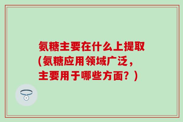 氨糖主要在什么上提取(氨糖应用领域广泛,主要用于哪些方面?) 氨糖主要在什么上提取(氨糖应用领域广泛,主要用于哪些方面?)