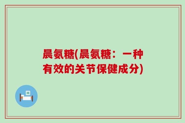 晨氨糖(晨氨糖:一种有效的关节保健成分) 晨氨糖(晨氨糖:一种有效的关节保健成分)
