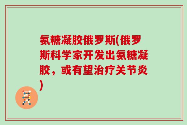 氨糖凝胶俄罗斯(俄罗斯科学家开发出氨糖凝胶,或有望) 氨糖凝胶俄罗斯(俄罗斯科学家开发出氨糖凝胶,或有望)