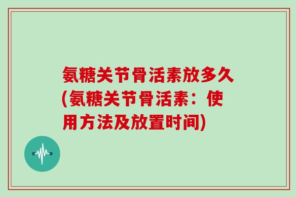 氨糖关节骨活素放多久(氨糖关节骨活素：使用方法及放置时间)