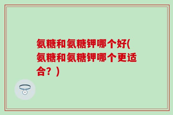氨糖和氨糖钾哪个好(氨糖和氨糖钾哪个更适合？)