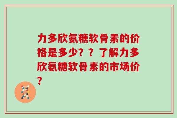 力多欣氨糖软骨素的价格是多少??了解力多欣氨糖软骨素的市场价? 力多欣氨糖软骨素的价格是多少??了解力多欣氨糖软骨素的市场价?