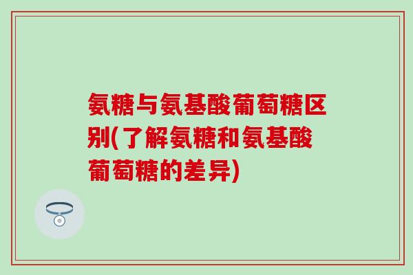 氨糖与氨基酸葡萄糖区别(了解氨糖和氨基酸葡萄糖的差异) 氨糖与氨基酸葡萄糖区别(了解氨糖和氨基酸葡萄糖的差异)