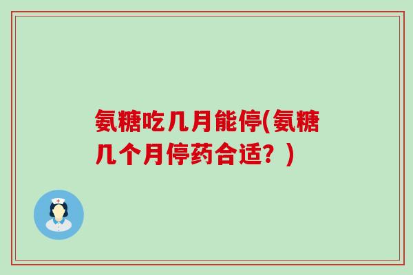 氨糖吃几月能停(氨糖几个月停药合适？)