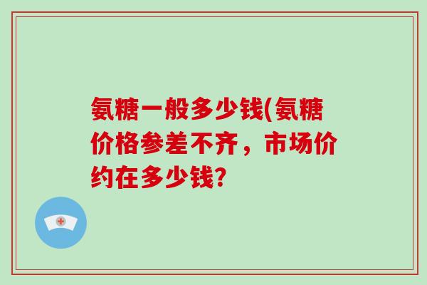氨糖一般多少钱(氨糖价格参差不齐,市场价约在多少钱? 氨糖一般多少钱(氨糖价格参差不齐,市场价约在多少钱?