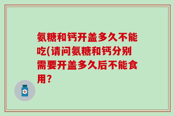 氨糖和钙开盖多久不能吃(请问氨糖和钙分别需要开盖多久后不能食用？