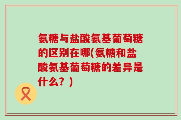 氨糖与盐酸氨基葡萄糖的区别在哪(氨糖和盐酸氨基葡萄糖的差异是什么？)