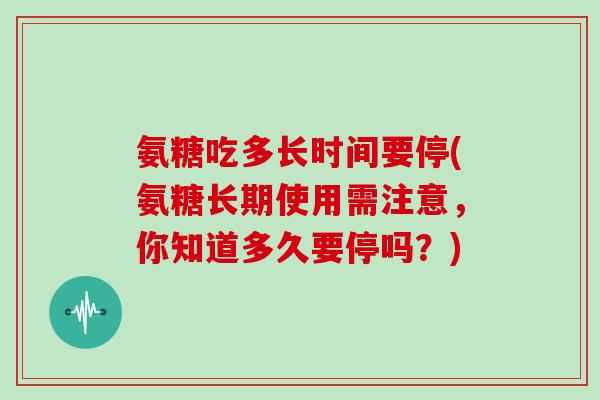 氨糖吃多长时间要停(氨糖长期使用需注意,你知道多久要停吗?) 氨糖吃多长时间要停(氨糖长期使用需注意,你知道多久要停吗?)