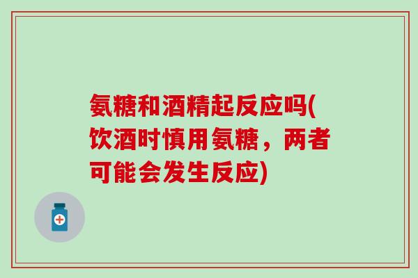 氨糖和酒精起反应吗(饮酒时慎用氨糖，两者可能会发生反应)