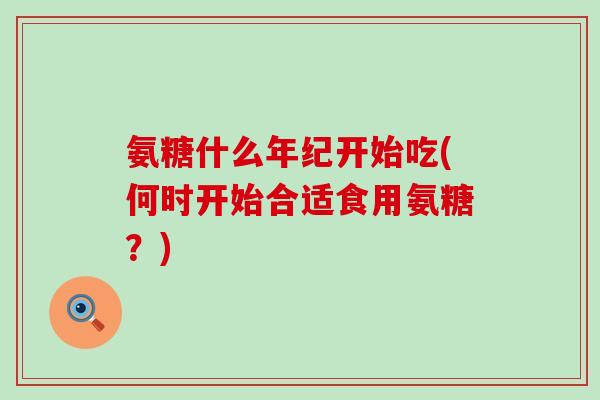 氨糖什么年纪开始吃(何时开始合适食用氨糖?) 氨糖什么年纪开始吃(何时开始合适食用氨糖?)