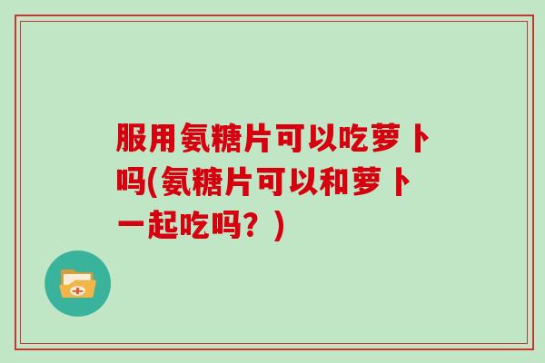 服用氨糖片可以吃萝卜吗(氨糖片可以和萝卜一起吃吗?) 服用氨糖片可以吃萝卜吗(氨糖片可以和萝卜一起吃吗?)