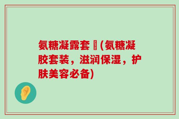 氨糖凝露套組(氨糖凝胶套装,滋润保湿,护肤美容必备) 氨糖凝露套組(氨糖凝胶套装,滋润保湿,护肤美容必备)