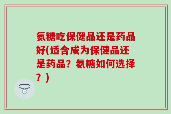 氨糖吃保健品还是药品好(适合成为保健品还是药品?氨糖如何选择?) 氨糖吃保健品还是药品好(适合成为保健品还是药品?氨糖如何选择?)