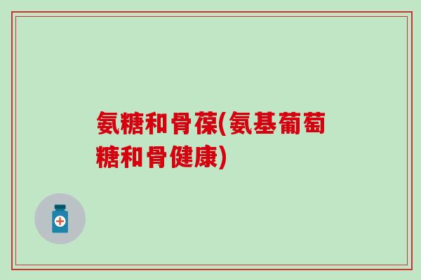 氨糖和骨葆(氨基葡萄糖和骨健康) 氨糖和骨葆(氨基葡萄糖和骨健康)