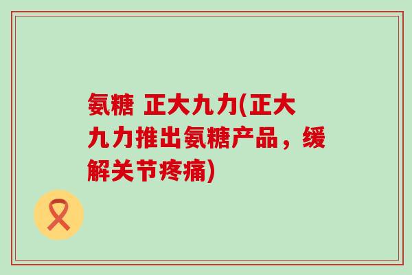 氨糖 正大九力(正大九力推出氨糖产品，缓解关节)
