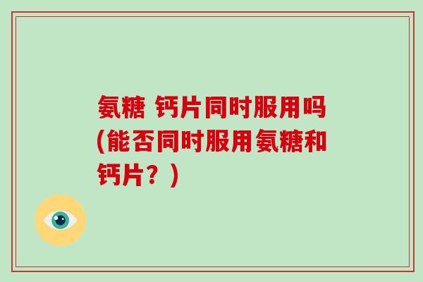 氨糖 钙片同时服用吗(能否同时服用氨糖和钙片?) 氨糖 钙片同时服用吗(能否同时服用氨糖和钙片?)