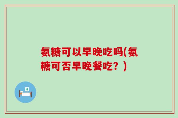 氨糖可以早晚吃吗(氨糖可否早晚餐吃？)