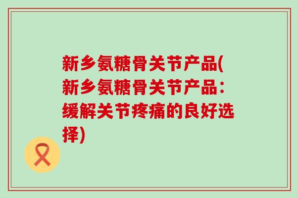 新乡氨糖骨关节产品(新乡氨糖骨关节产品：缓解关节的良好选择)